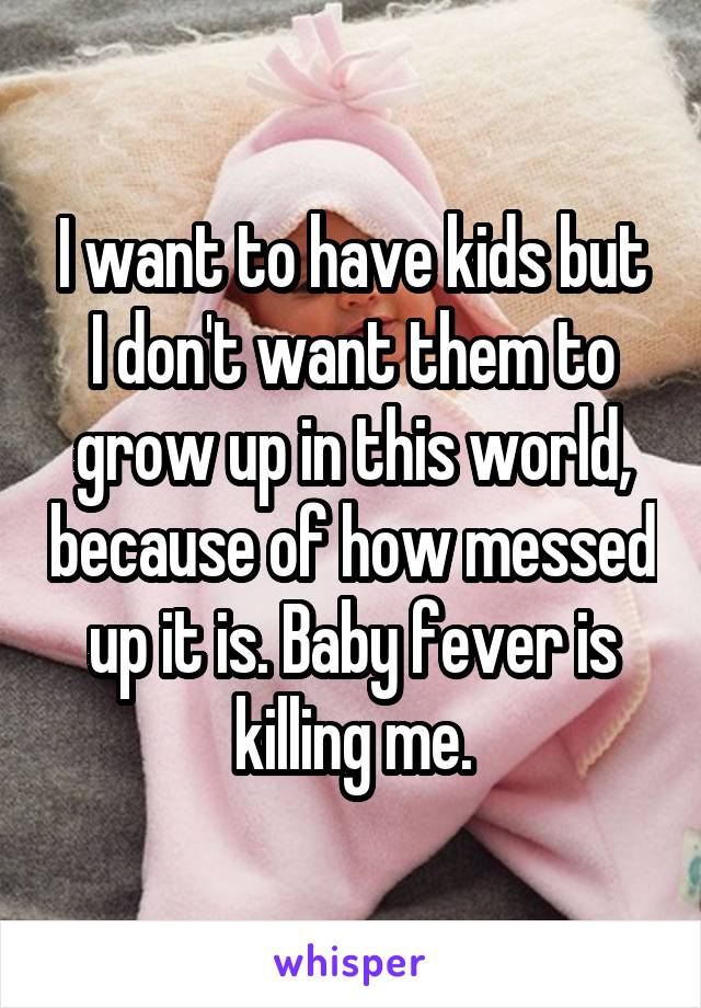 I want to have kids but I don't want them to grow up in this world, because of how messed up it is. Baby fever is killing me.