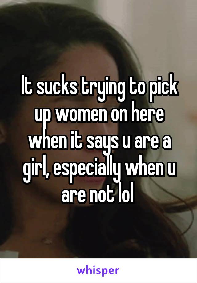 It sucks trying to pick up women on here when it says u are a girl, especially when u are not lol 