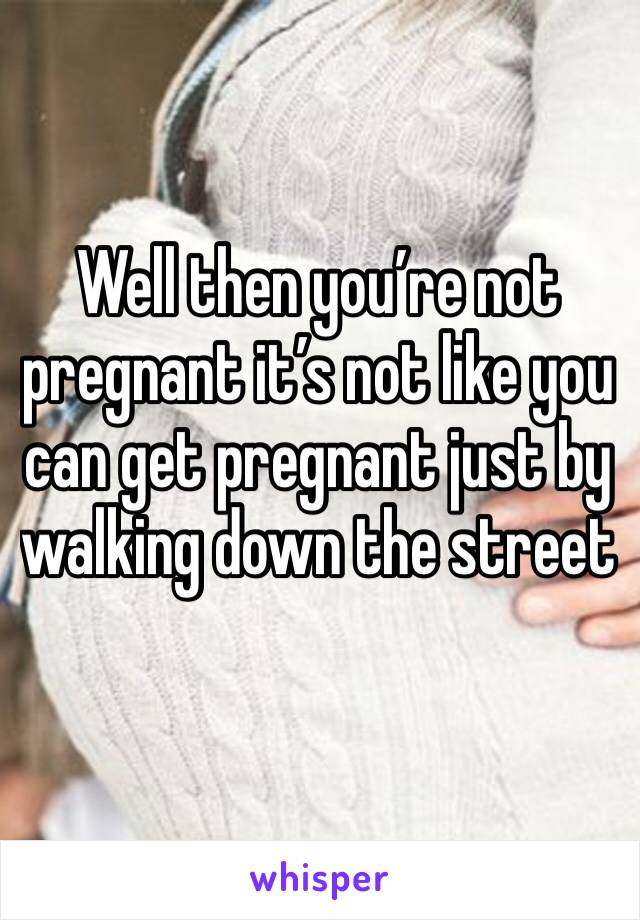 Well then you’re not pregnant it’s not like you can get pregnant just by walking down the street