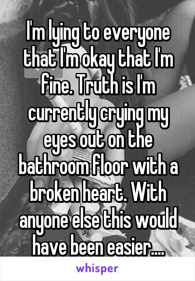 I'm lying to everyone that I'm okay that I'm fine. Truth is I'm currently crying my eyes out on the bathroom floor with a broken heart. With anyone else this would have been easier....