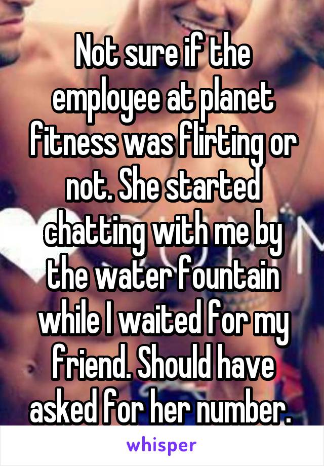 Not sure if the employee at planet fitness was flirting or not. She started chatting with me by the water fountain while I waited for my friend. Should have asked for her number. 