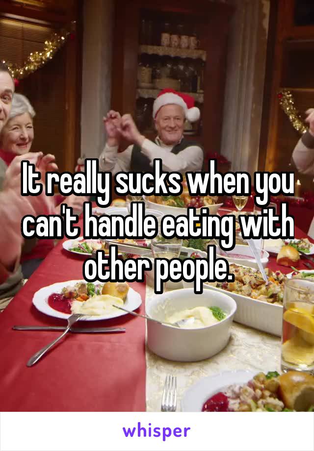 It really sucks when you can't handle eating with other people.