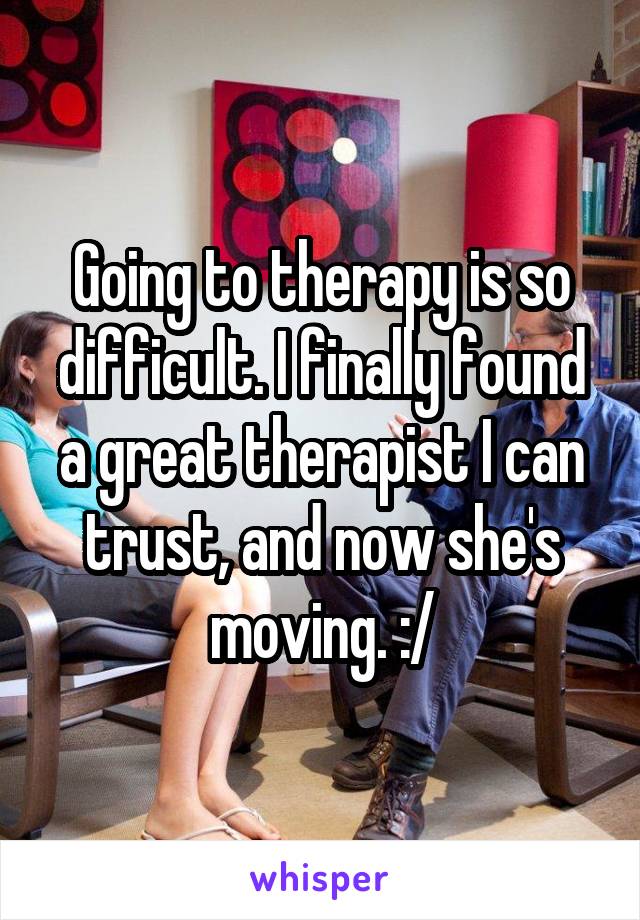 Going to therapy is so difficult. I finally found a great therapist I can trust, and now she's moving. :/