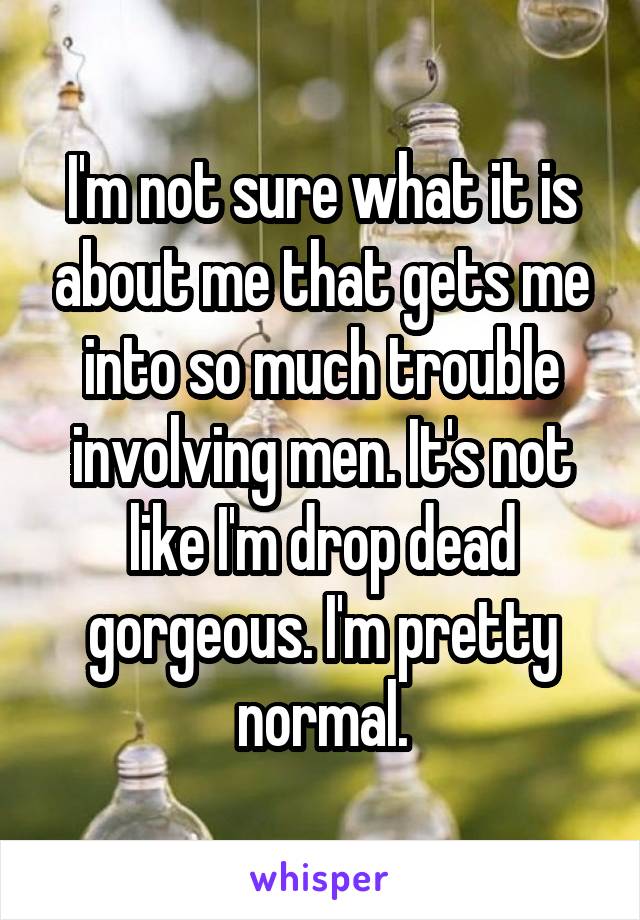 I'm not sure what it is about me that gets me into so much trouble involving men. It's not like I'm drop dead gorgeous. I'm pretty normal.
