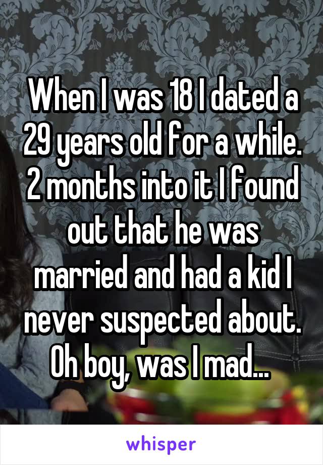 When I was 18 I dated a 29 years old for a while. 2 months into it I found out that he was married and had a kid I never suspected about. Oh boy, was I mad... 