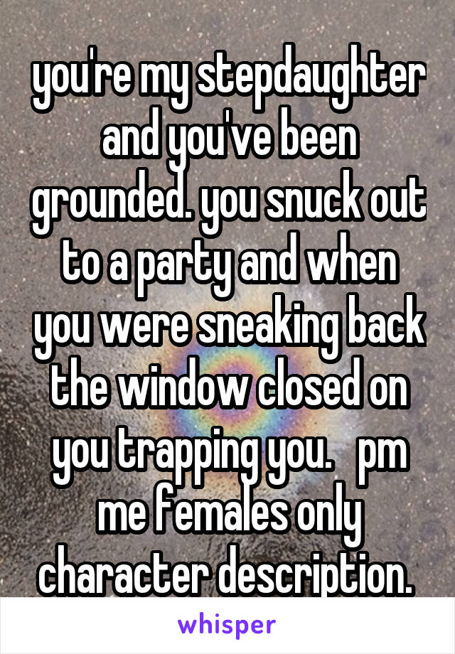 you're my stepdaughter and you've been grounded. you snuck out to a party and when you were sneaking back the window closed on you trapping you.   pm me females only character description. 