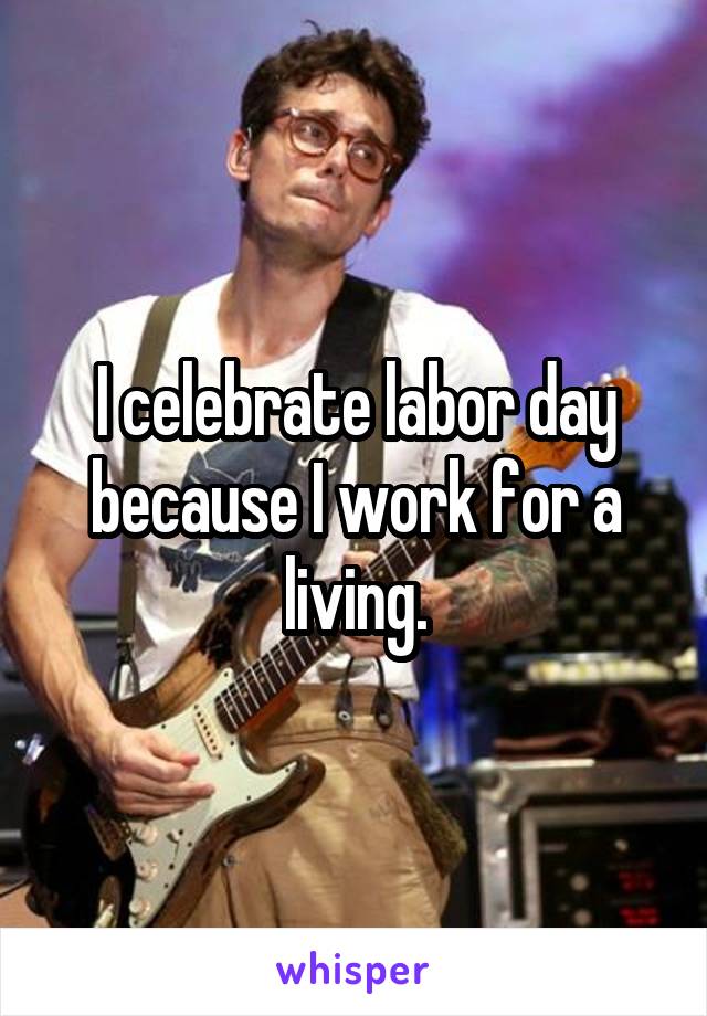 I celebrate labor day because I work for a living.