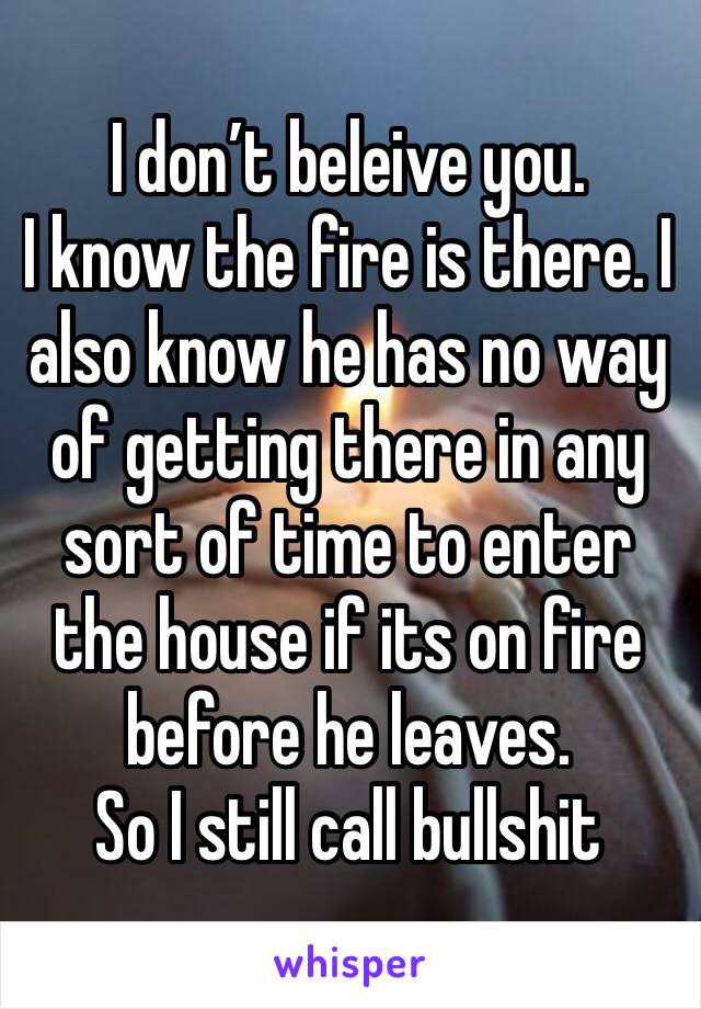 I don’t beleive you. 
I know the fire is there. I also know he has no way of getting there in any sort of time to enter the house if its on fire before he leaves. 
So I still call bullshit