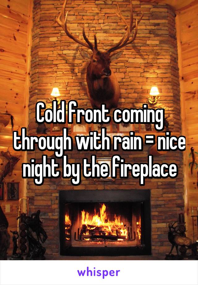 Cold front coming through with rain = nice night by the fireplace