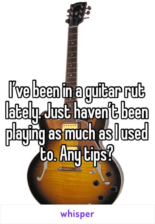 I’ve been in a guitar rut lately. Just haven’t been playing as much as I used to. Any tips?