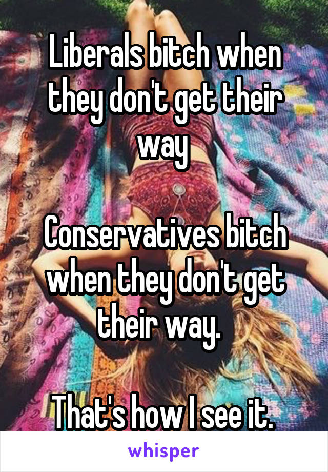 Liberals bitch when they don't get their way 

Conservatives bitch when they don't get their way.  

That's how I see it. 