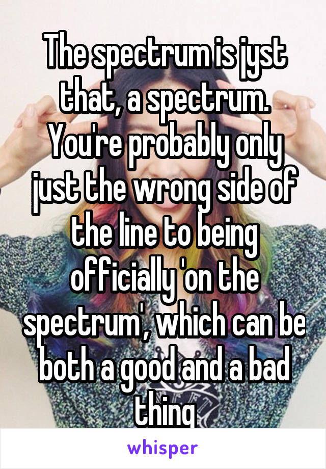 The spectrum is jyst that, a spectrum. You're probably only just the wrong side of the line to being officially 'on the spectrum', which can be both a good and a bad thing