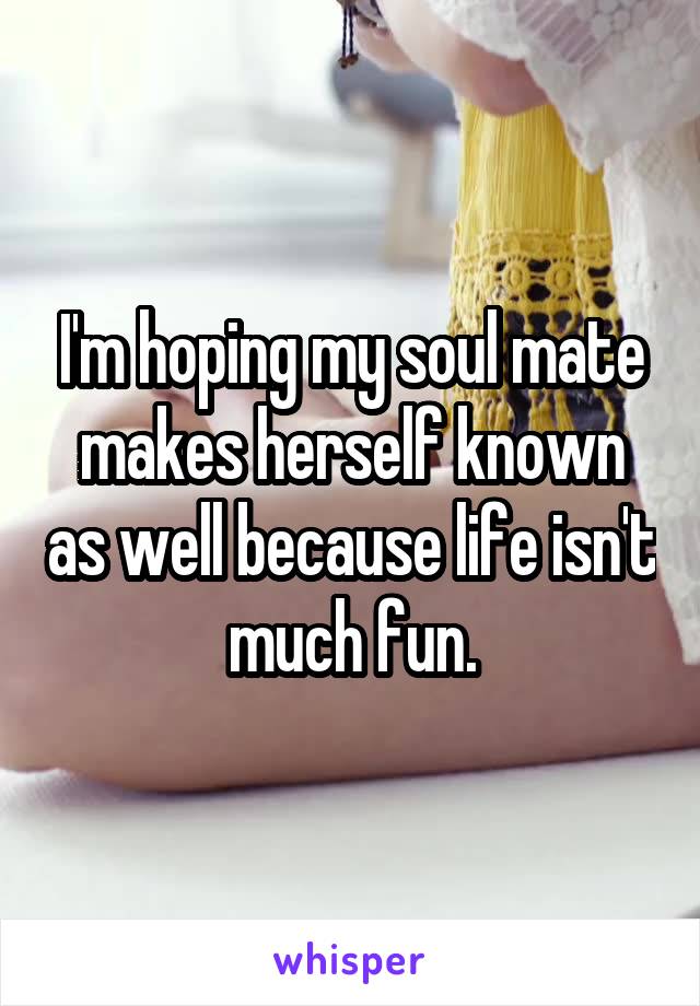 I'm hoping my soul mate makes herself known as well because life isn't much fun.