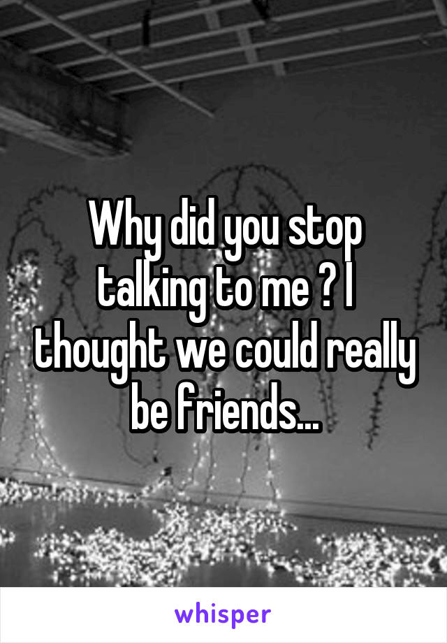Why did you stop talking to me ? I thought we could really be friends...