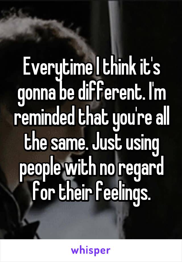 Everytime I think it's gonna be different. I'm reminded that you're all the same. Just using people with no regard for their feelings.
