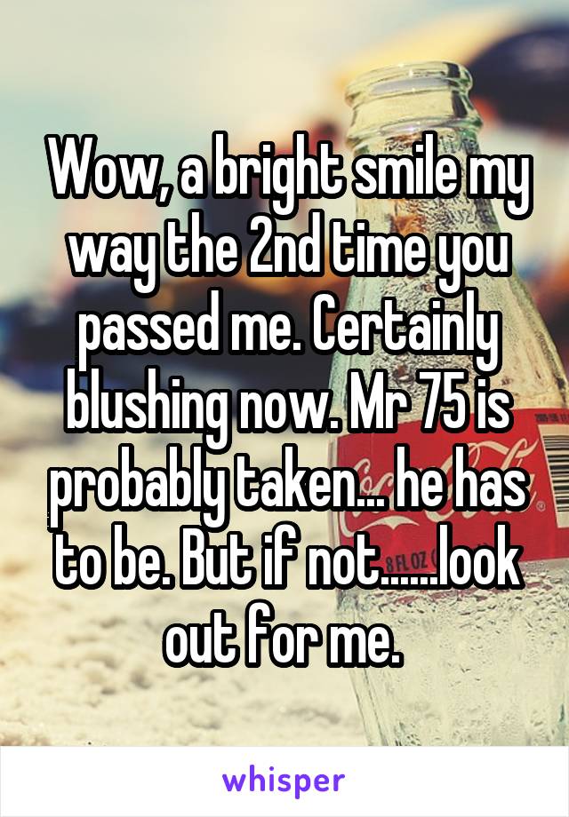 Wow, a bright smile my way the 2nd time you passed me. Certainly blushing now. Mr 75 is probably taken... he has to be. But if not......look out for me. 