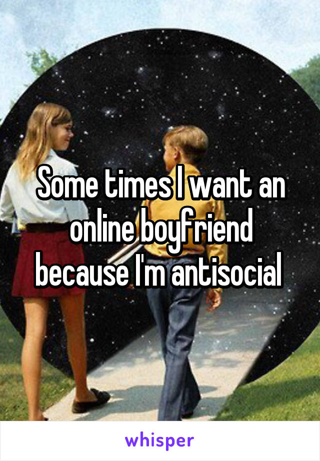 Some times I want an online boyfriend because I'm antisocial 