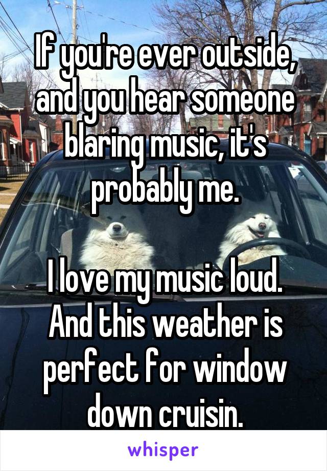 If you're ever outside, and you hear someone blaring music, it's probably me.

I love my music loud. And this weather is perfect for window down cruisin.