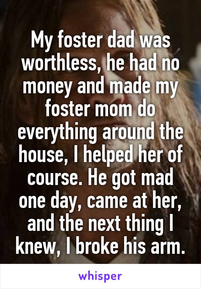 My foster dad was worthless, he had no money and made my foster mom do everything around the house, I helped her of course. He got mad one day, came at her, and the next thing I knew, I broke his arm.