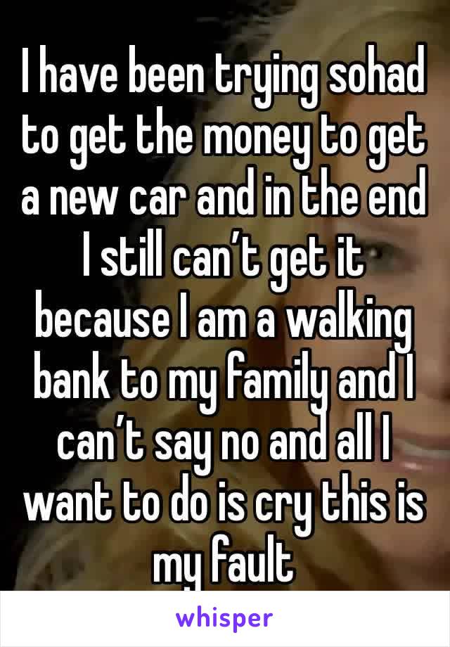 I have been trying sohad to get the money to get a new car and in the end I still can’t get it because I am a walking bank to my family and I can’t say no and all I want to do is cry this is my fault 