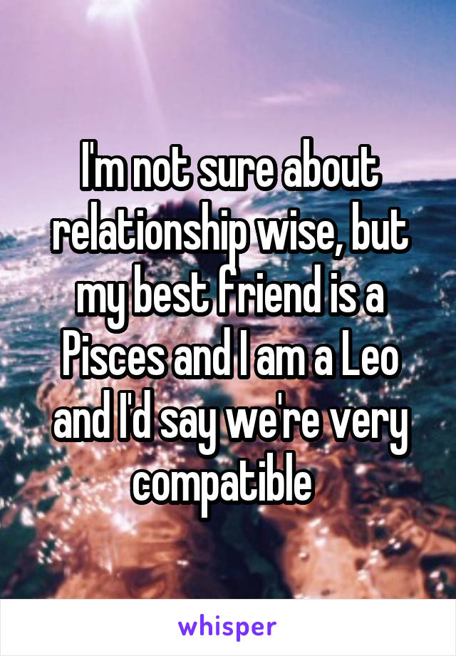 I'm not sure about relationship wise, but my best friend is a Pisces and I am a Leo and I'd say we're very compatible  