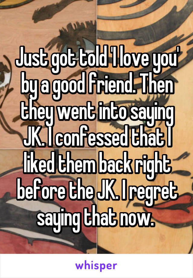 Just got told 'I love you' by a good friend. Then they went into saying JK. I confessed that I liked them back right before the JK. I regret saying that now. 