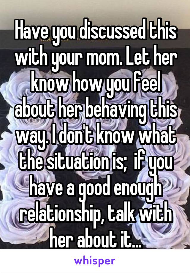 Have you discussed this with your mom. Let her know how you feel about her behaving this way. I don't know what the situation is;  if you have a good enough relationship, talk with her about it...