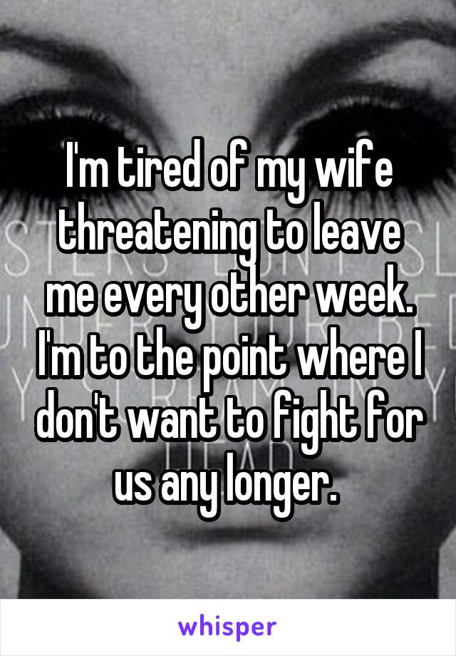 I'm tired of my wife threatening to leave me every other week. I'm to the point where I don't want to fight for us any longer. 