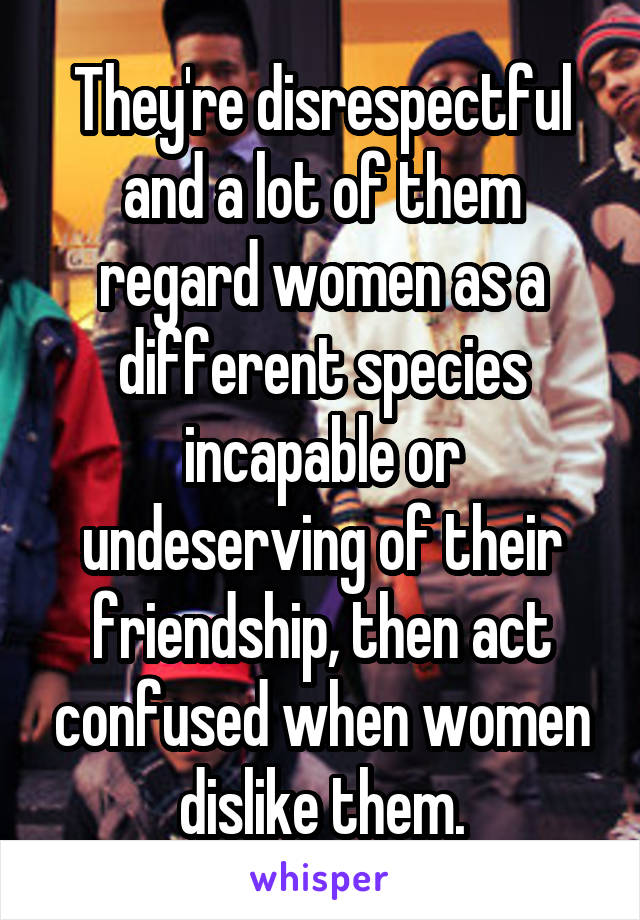 They're disrespectful and a lot of them regard women as a different species incapable or undeserving of their friendship, then act confused when women dislike them.