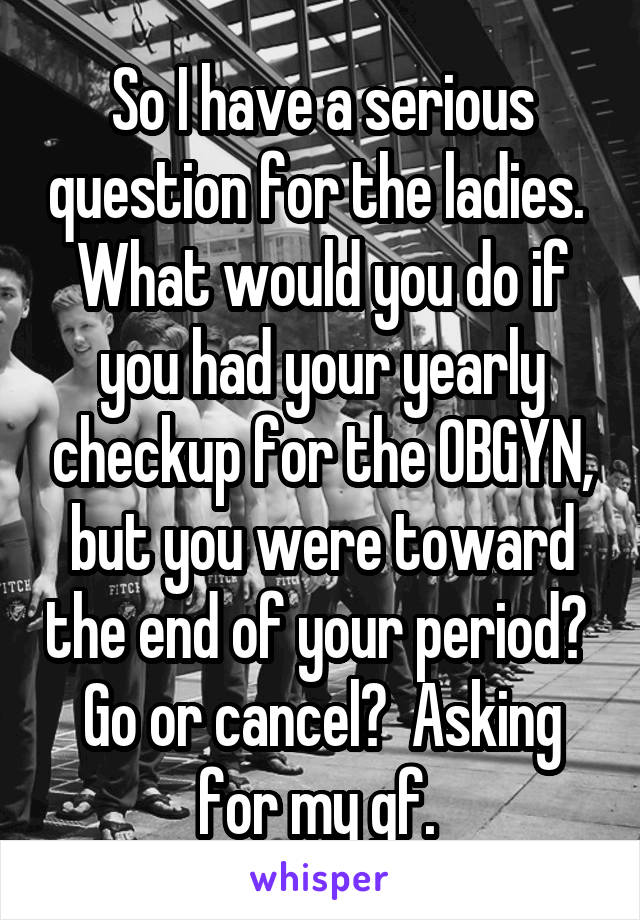 So I have a serious question for the ladies.  What would you do if you had your yearly checkup for the OBGYN, but you were toward the end of your period?  Go or cancel?  Asking for my gf. 