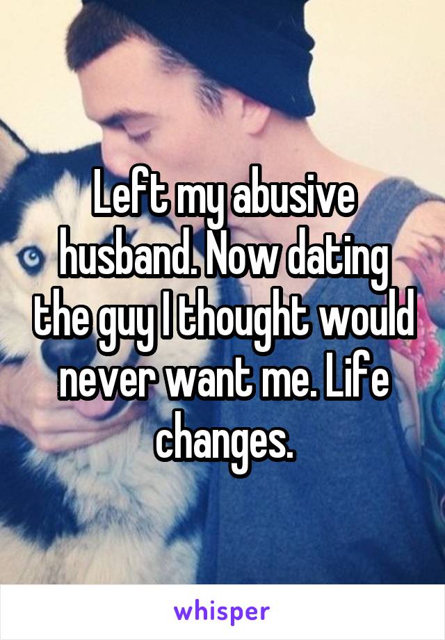 Left my abusive husband. Now dating the guy I thought would never want me. Life changes.