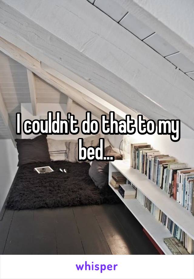 I couldn't do that to my bed... 