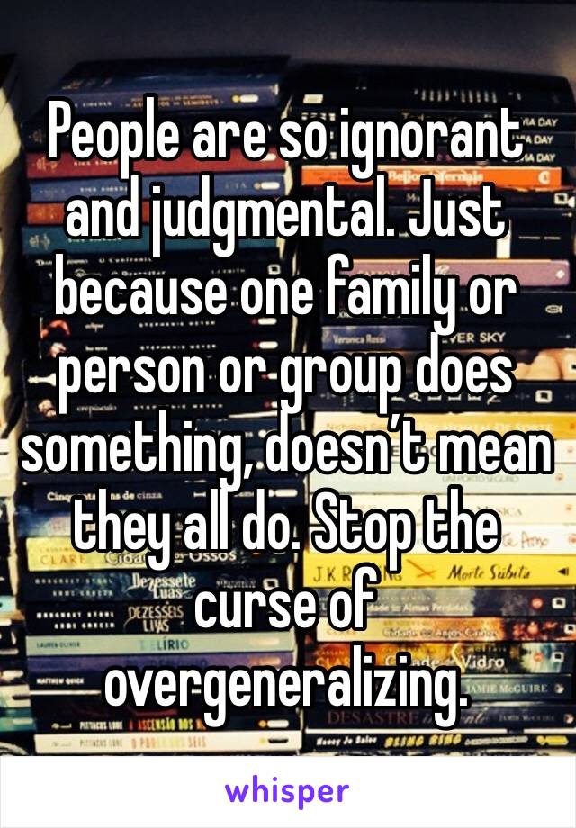 People are so ignorant and judgmental. Just because one family or person or group does something, doesn’t mean they all do. Stop the curse of overgeneralizing. 