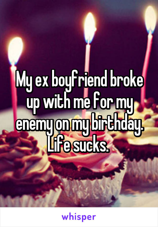 My ex boyfriend broke up with me for my enemy on my birthday. Life sucks. 