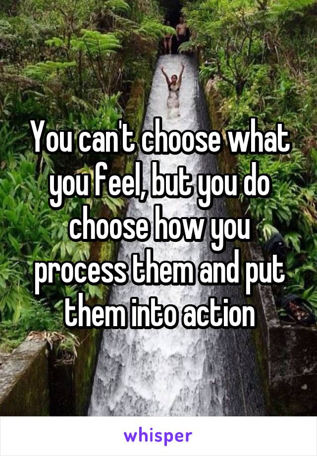 You can't choose what you feel, but you do choose how you process them and put them into action