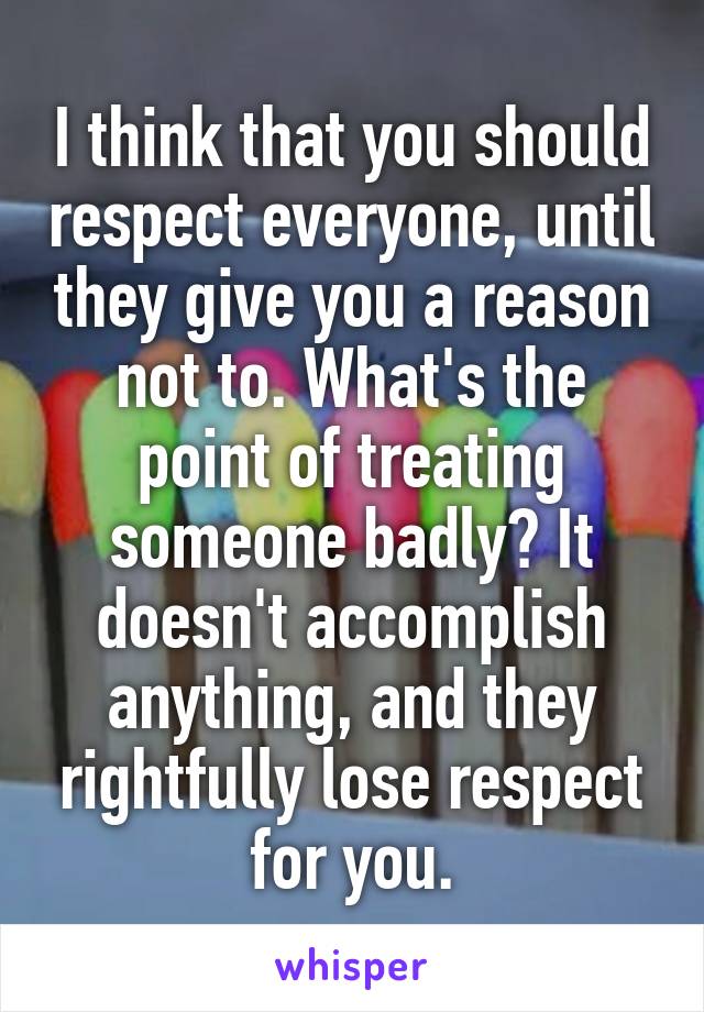 I think that you should respect everyone, until they give you a reason not to. What's the point of treating someone badly? It doesn't accomplish anything, and they rightfully lose respect for you.