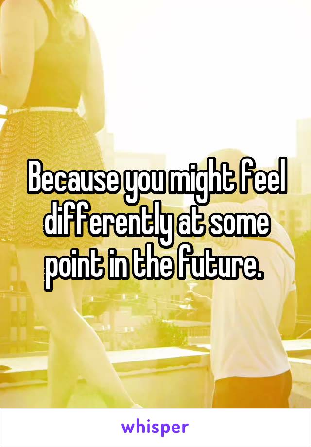 Because you might feel differently at some point in the future. 