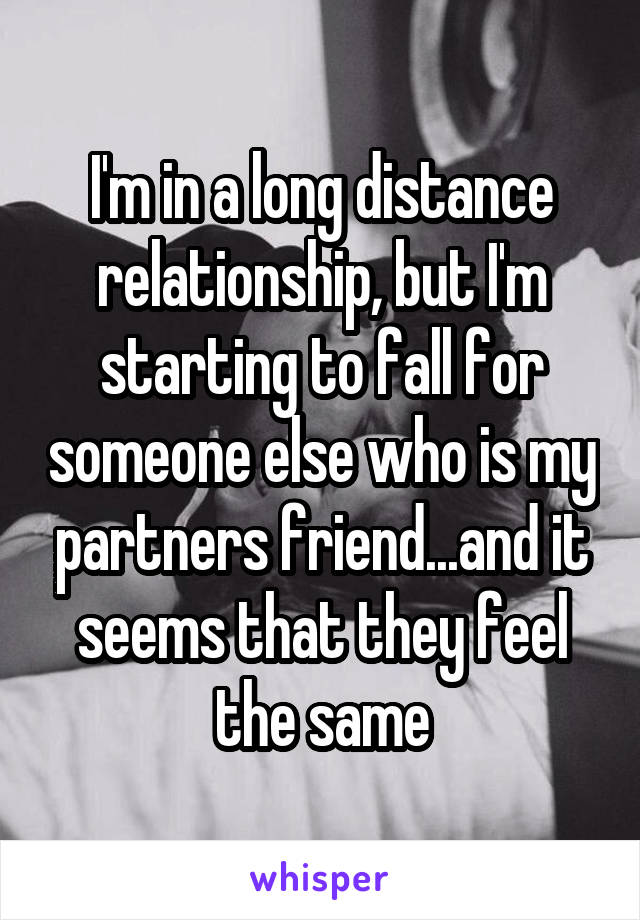 I'm in a long distance relationship, but I'm starting to fall for someone else who is my partners friend...and it seems that they feel the same