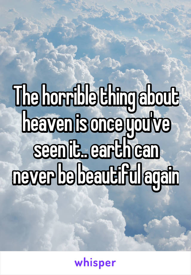 The horrible thing about heaven is once you've seen it.. earth can never be beautiful again