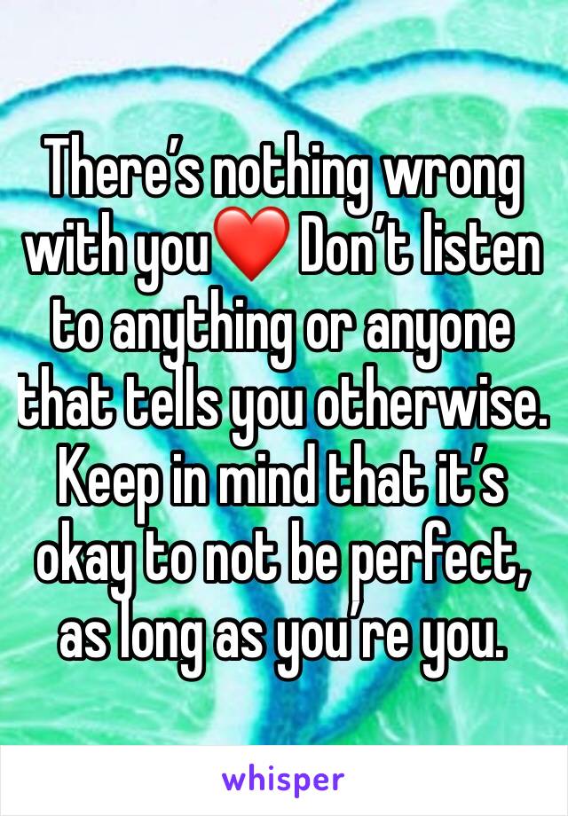 There’s nothing wrong with you❤️ Don’t listen to anything or anyone that tells you otherwise.  Keep in mind that it’s okay to not be perfect, as long as you’re you. 