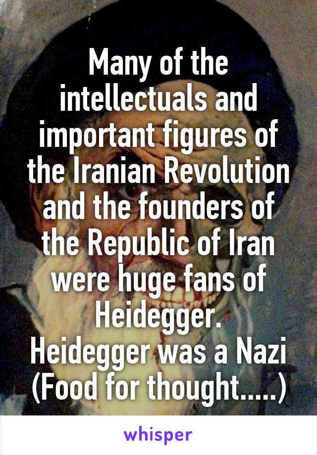 Many of the intellectuals and important figures of the Iranian Revolution and the founders of the Republic of Iran were huge fans of Heidegger.
Heidegger was a Nazi
(Food for thought.....)
