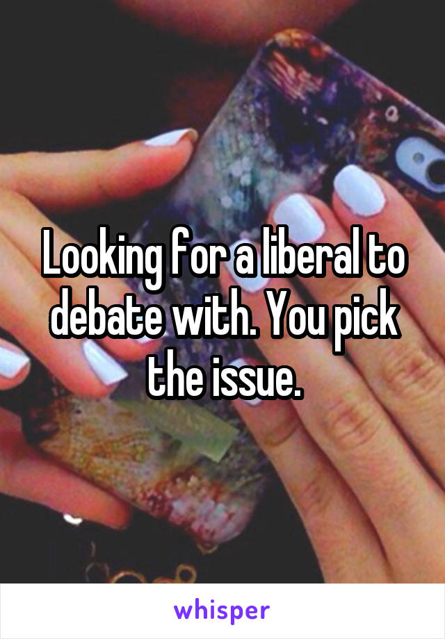 Looking for a liberal to debate with. You pick the issue.