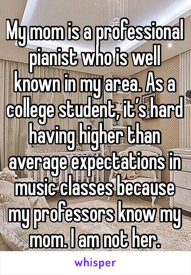 My mom is a professional pianist who is well known in my area. As a college student, it’s hard having higher than average expectations in music classes because my professors know my mom. I am not her.