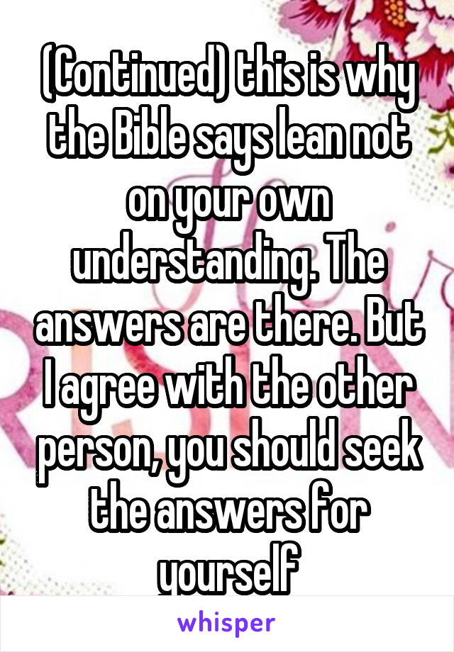 (Continued) this is why the Bible says lean not on your own understanding. The answers are there. But I agree with the other person, you should seek the answers for yourself