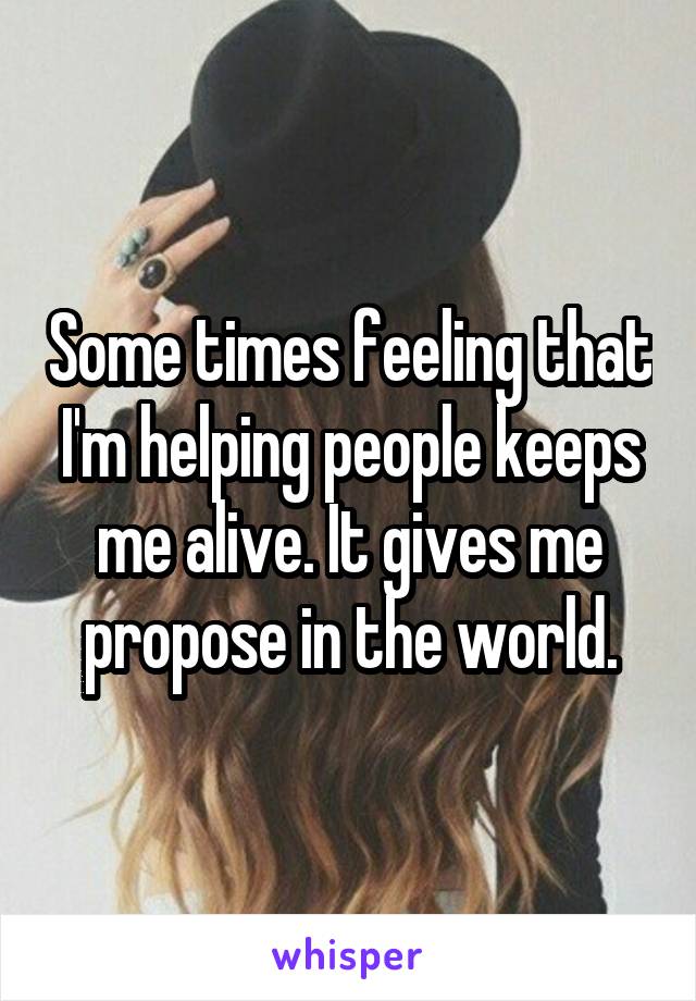 Some times feeling that I'm helping people keeps me alive. It gives me propose in the world.
