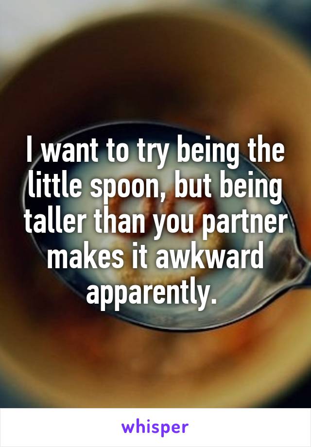 I want to try being the little spoon, but being taller than you partner makes it awkward apparently. 