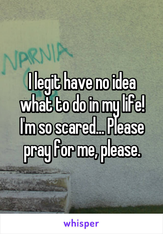 I legit have no idea what to do in my life! I'm so scared... Please pray for me, please.
