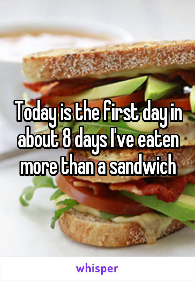 Today is the first day in about 8 days I've eaten more than a sandwich