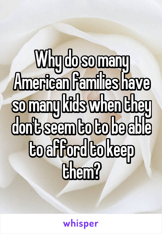 Why do so many American families have so many kids when they don't seem to to be able to afford to keep them?