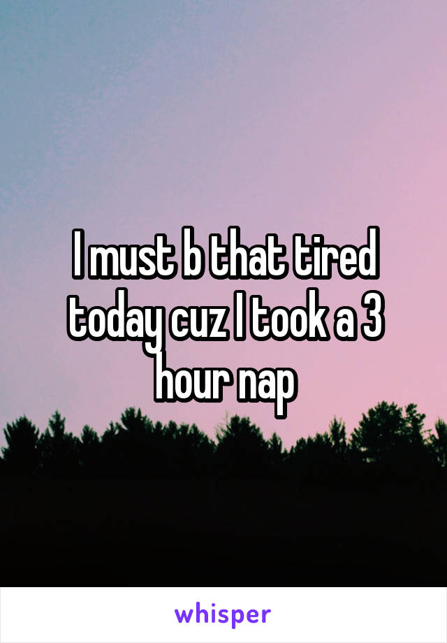 I must b that tired today cuz I took a 3 hour nap